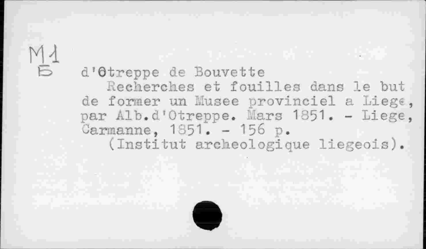 ﻿m
d'Qtreppe de Bouvette
Recherches et fouilles dans le but de former un Musee provinciel a Liege, par Alb.d'Otreppe. Mars 1851. - Liege, Carmanne, 1851. - 156 p.
(Institut archéologique liégeois).